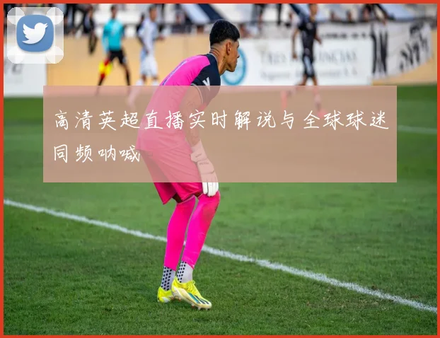 高清英超直播实时解说与全球球迷同频呐喊